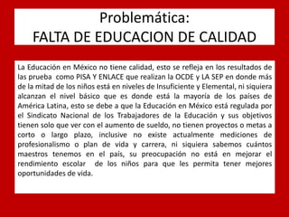 Problemática: FALTA DE EDUCACION DE CALIDAD 
La Educación en México no tiene calidad, esto se refleja en los resultados de las prueba como PISA Y ENLACE que realizan la OCDE y LA SEP en donde más de la mitad de los niños está en niveles de Insuficiente y Elemental, ni siquiera alcanzan el nivel básico que es donde está la mayoría de los países de América Latina, esto se debe a que la Educación en México está regulada por el Sindicato Nacional de los Trabajadores de la Educación y sus objetivos tienen solo que ver con el aumento de sueldo, no tienen proyectos o metas a corto o largo plazo, inclusive no existe actualmente mediciones de profesionalismo o plan de vida y carrera, ni siquiera sabemos cuántos maestros tenemos en el país, su preocupación no está en mejorar el rendimiento escolar de los niños para que les permita tener mejores oportunidades de vida.  