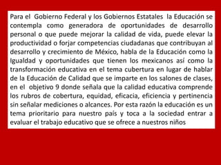 Para el Gobierno Federal y los Gobiernos Estatales la Educación se contempla como generadora de oportunidades de desarrollo personal o que puede mejorar la calidad de vida, puede elevar la productividad o forjar competencias ciudadanas que contribuyan al desarrollo y crecimiento de México, habla de la Educación como la Igualdad y oportunidades que tienen los mexicanos así como la transformación educativa en el tema cubertura en lugar de hablar de la Educación de Calidad que se imparte en los salones de clases, en el objetivo 9 donde señala que la calidad educativa comprende los rubros de cobertura, equidad, eficacia, eficiencia y pertinencia sin señalar mediciones o alcances. Por esta razón la educación es un tema prioritario para nuestro país y toca a la sociedad entrar a evaluar el trabajo educativo que se ofrece a nuestros niños  
