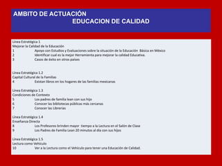 Línea Estratégica 1 
Mejorar la Calidad de la Educación 
1 Apoyo con Estudios y Evaluaciones sobre la situación de la Educación Básica en México 
2 Identificar cual es la mejor Herramienta para mejorar la calidad Educativa. 
3 Casos de éxito en otros países 
Línea Estratégica 1.2 
Capital Cultural de la Familias 
4 Existan libros en los hogares de las familias mexicanas 
Línea Estratégica 1.3 
Condiciones de Contexto 
5 Los padres de familia lean con sus hijo 
6 Conocer las bibliotecas públicas más cercanas 
7 Conocer las Librerías 
Línea Estratégica 1.4 
Enseñanza Directa 
8 Los Profesores brinden mayor tiempo a la Lectura en el Salón de Clase 
9 Los Padres de Familia Lean 20 minutos al día con sus hijos 
Línea Estratégica 1.5 
Lectura como Vehículo 
10 Ver a la Lectura como el Vehículo para tener una Educación de Calidad. 
AMBITO DE ACTUACIÓN 
EDUCACION DE CALIDAD 
 