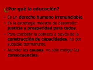 ¿Por qué la educación? 
•Es un derecho humano irrenunciable. 
•Es la estrategia maestra de desarrollo: justicia y prosperidad para todos. 
•Para combatir la pobreza a través de la construcción de capacidades, no por subsidio permanente. 
•Atender las causas, no sólo mitigar las consecuencias.  
