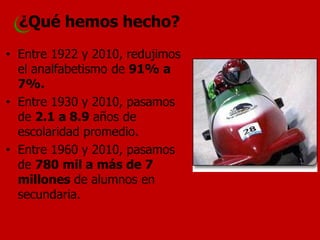 ¿Qué hemos hecho? 
•Entre 1922 y 2010, redujimos el analfabetismo de 91% a 7%. 
•Entre 1930 y 2010, pasamos de 2.1 a 8.9 años de escolaridad promedio. 
•Entre 1960 y 2010, pasamos de 780 mil a más de 7 millones de alumnos en secundaria.  