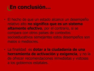 •El hecho de que un estado alcance un desempeño relativo alto no significa que es un sistema altamente efectivo, por el contrario, si se compara con otros países de contextos socioeducativos semejantes estos desempeños son malos o mediocres. 
•La finalidad es dotar a la ciudadanía de una herramienta de activación y exigencia, y no la de ofrecer recomendaciones inmediatas y vistosas a los gobiernos estatales. 
En conclusión…  