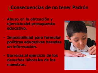 Consecuencias de no tener Padrón 
•Abuso en la obtención y ejercicio del presupuesto educativo. 
•Imposibilidad para formular políticas educativas basadas en información. 
•Barreras al ejercicio de los derechos laborales de los maestros.  