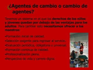 Tenemos un sistema en el que los derechos de los niños y jóvenes quedan por debajo de las ventajas para los adultos. Para cambiar esto necesitamos ofrecer a los maestros: 
•Formación inicial de calidad. 
•Selección exigente para ingresar al servicio. 
•Evaluación periódica, obligatoria y universal. 
•Formación continua de calidad. 
•Profesionalización plena. 
•Perspectiva de vida y carrera digna. 
¿Agentes de cambio o cambio de agentes? 