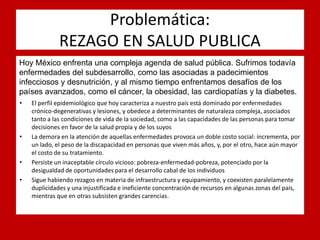 Problemática: REZAGO EN SALUD PUBLICA 
Hoy México enfrenta una compleja agenda de salud pública. Sufrimos todavía enfermedades del subdesarrollo, como las asociadas a padecimientos infecciosos y desnutrición, y al mismo tiempo enfrentamos desafíos de los países avanzados, como el cáncer, la obesidad, las cardiopatías y la diabetes. 
•El perfil epidemiológico que hoy caracteriza a nuestro país está dominado por enfermedades crónico-degenerativas y lesiones, y obedece a determinantes de naturaleza compleja, asociados tanto a las condiciones de vida de la sociedad, como a las capacidades de las personas para tomar decisiones en favor de la salud propia y de los suyos 
•La demora en la atención de aquellas enfermedades provoca un doble costo social: incrementa, por un lado, el peso de la discapacidad en personas que viven más años, y, por el otro, hace aún mayor el costo de su tratamiento. 
•Persiste un inaceptable círculo vicioso: pobreza-enfermedad-pobreza, potenciado por la desigualdad de oportunidades para el desarrollo cabal de los individuos 
•Sigue habiendo rezagos en materia de infraestructura y equipamiento, y coexisten paralelamente duplicidades y una injustificada e ineficiente concentración de recursos en algunas zonas del país, mientras que en otras subsisten grandes carencias.  