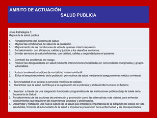 Línea Estratégica 1: 
Mejora de la salud publica 
1.Fortalecimiento del Sistema de Salud. 
2.Mejorar las condiciones de salud de la población. 
3.Mejoramiento de las condiciones de vida de quienes más lo requieren. 
1.Fortalecimiento con eficiencia, calidad y justicia a los desafíos sanitarios. 
2.Brindar servicios de salud eficientes, con calidad, calidez y seguridad para el paciente. 
1.Combatir los problemas de rezago. 
2.Reducir las desigualdades en salud mediante intervenciones focalizadas en comunidades marginadas y grupos vulnerables. 
1. Reducir los elevados índices de mortalidad materno-infantil. 
2. Evitar el empobrecimiento de la población por motivos de salud mediante el aseguramiento médico universal. 
1. Universalidad en el acceso a servicios médicos de calidad. 
2. Garantizar que la salud contribuya a la superación de la pobreza y al desarrollo humano en México. 
1. Avanzar a través de una integración funcional y programática de las instituciones públicas bajo la tutela de la Secretaría de Salud. 
2.Fortalecimiento de las acciones de prevención y promoción como las alternativas más viables para enfrentar padecimientos que requieren de tratamientos costosos y prolongados. 
3.Desarrollar y fortalecer una nueva cultura de la salud que enfatice la importancia de la adopción de estilos de vida saludables, fomente el autocuidado de la salud e impulse la prevención de la enfermedad y las discapacidades. 
AMBITO DE ACTUACIÓN 
SALUD PUBLICA 
 