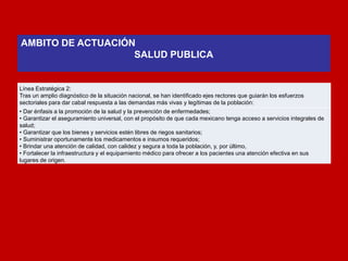 Línea Estratégica 2: 
Tras un amplio diagnóstico de la situación nacional, se han identificado ejes rectores que guiarán los esfuerzos sectoriales para dar cabal respuesta a las demandas más vivas y legítimas de la población: 
• Dar énfasis a la promoción de la salud y la prevención de enfermedades; 
• Garantizar el aseguramiento universal, con el propósito de que cada mexicano tenga acceso a servicios integrales de salud; 
• Garantizar que los bienes y servicios estén libres de riegos sanitarios; 
• Suministrar oportunamente los medicamentos e insumos requeridos; 
• Brindar una atención de calidad, con calidez y segura a toda la población, y, por último, 
• Fortalecer la infraestructura y el equipamiento médico para ofrecer a los pacientes una atención efectiva en sus lugares de origen. 
AMBITO DE ACTUACIÓN 
SALUD PUBLICA 
 