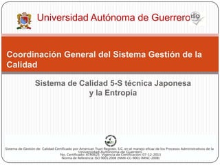 Universidad Autónoma de Guerrero


Coordinación General del Sistema Gestión de la
Calidad

      Sistema de Calidad 5-S técnica Japonesa
                   y la Entropía
 