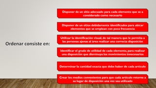 Disponer de un sitio adecuado para cada elemento que se a
considerado como necesario
Disponer de un sitios debidamente identificados para ubicar
elementos que se emplean con poca frecuencia
Utilizar la identificación visual, de tal manera que le permita a
las personas ajenas al área realizar una correcta disposición
Identificar el grado de utilidad de cada elemento, para realizar
una disposición que disminuya los movimientos innecesarios
Determinar la cantidad exacta que debe haber de cada artículo
Crear los medios convenientes para que cada artículo retorne a
su lugar de disposición una vez sea utilizado
 