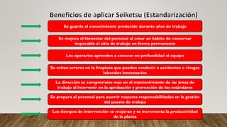 Se guarda el conocimiento producido durante años de trabajo
Se mejora el bienestar del personal al crear un hábito de conservar
impecable el sitio de trabajo en forma permanente
Los operarios aprenden a conocer en profundidad el equipo
Se evitan errores en la limpieza que pueden conducir a accidentes o riesgos
laborales innecesarios
La dirección se compromete mas en el mantenimiento de las áreas de
trabajo al intervenir en la aprobación y promoción de los estándares
Se prepara al personal para asumir mayores responsabilidades en la gestión
del puesto de trabajo
Los tiempos de intervención se mejoran y se incrementa la productividad
de la planta
 