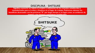 Significa convertir en hábito el empleo y utilización de los métodos establecidos y
estandarizados para el orden y limpieza en el lugar de trabajo. Podremos obtener los
beneficios alcanzados con las primeras “S” por largo tiempo si se logra crear un ambiente de
respeto a las normas y estándares establecidos
 