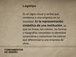 Logotipo Es un signo visual y verbal que condensa a una empresa en su totalidad.  Es la representación simbólica de una institución , ya que las líneas, los colores, las formas y tipografías consolidan la identidad corporativa y comunican los valores que diferencian a una empresa de otras.  