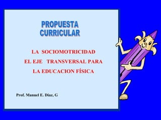 PROPUESTA CURRICULAR Prof. Manuel E. Díaz, G LA  SOCIOMOTRICIDAD EL EJE  TRANSVERSAL PARA LA EDUCACION FÍSICA 