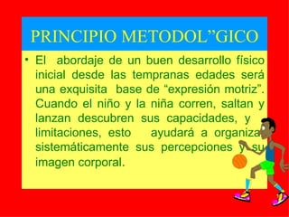 PRINCIPIO METODOLÓGICO El  abordaje de un buen desarrollo físico inicial desde las tempranas edades será una exquisita  base de “expresión motriz”. Cuando el niño y la niña co rre n, salt a n  y l anzan descubren su s  capacidad es, y   limitaci o n es, esto  ayudará a organizar sistemáticamente sus percepciones y su imagen corporal . 