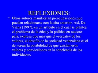 REFLEXIONES: Otros autores manifiestan preocupaciones que pueden relacionarse con la cita anterior. Así, De Viana (1997), en un artículo en el cual se plantea el problema de la ética y la política en nuestro país, expresa que más que el «rescate» de los valores, el desafío de la sociedad venezolana es el de «crear la posibilidad de que existan esos valores y convicciones en la conciencia de los individuos». 