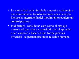 La motricidad está vinculada a nuestra existencia a nuestra conducta, todo lo hacemos con el cuerpo, incluso la interrupción del movimiento requiere un control postural.  Pudiéramos  considerar  esto como el otro eje transversal que viene a contribuir con el aprender a ser, conocer y hacer en una forma práctica vivencial  de permanente inter-relación humana 
