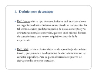 1.  Definiciones de innatismo
  Def. fuerte: cierto tipo de conocimiento está incorporado en
un organismo desde el mismo momento de su nacimiento. En
tal sentido, existe predeterminación de ideas, conceptos y/o
estructuras mentales concretas, que son en sí mismos formas
de conocimiento que no son adquiridos a través de la
experiencia.
  Def. débil: existen ciertos sistemas de aprendizaje de carácter
innato, que permiten la adquisición de cierta información de
carácter específico. Para su pleno desarrollo requieren de
ciertas condiciones contextuales.
 
