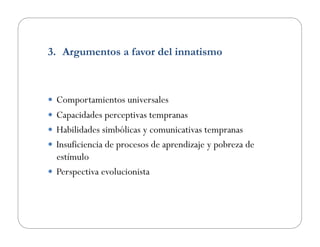 3.  Argumentos a favor del innatismo
  Comportamientos universales
  Capacidades perceptivas tempranas
  Habilidades simbólicas y comunicativas tempranas
  Insuficiencia de procesos de aprendizaje y pobreza de
estímulo
  Perspectiva evolucionista
 
