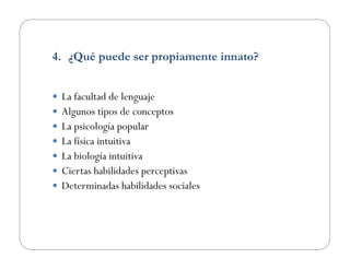 4.  ¿Qué puede ser propiamente innato?
  La facultad de lenguaje
  Algunos tipos de conceptos
  La psicología popular
  La física intuitiva
  La biología intuitiva
  Ciertas habilidades perceptivas
  Determinadas habilidades sociales
 