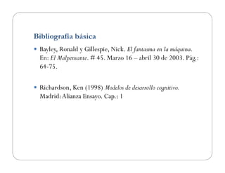Bibliografía básica
  Bayley, Ronald y Gillespie, Nick. El fantasma en la máquina.
En: El Malpensante. # 45. Marzo 16 – abril 30 de 2003. Pág.:
64-75.
  Richardson, Ken (1998) Modelos de desarrollo cognitivo.
Madrid:Alianza Ensayo. Cap.: 1
 