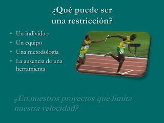 ¿Qué puede ser
                 una restricción?
•   Un individuo
•   Un equipo
•   Una metodología
•   La ausencia de una
    herramienta



    ¿En nuestros proyectos que limita
    nuestra velocidad?
 
