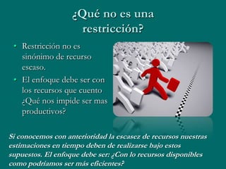 ¿Qué no es una
                     restricción?
 • Restricción no es
   sinónimo de recurso
   escaso.
 • El enfoque debe ser con
   los recursos que cuento
   ¿Qué nos impide ser mas
   productivos?

Si conocemos con anterioridad la escasez de recursos nuestras
estimaciones en tiempo deben de realizarse bajo estos
supuestos. El enfoque debe ser: ¿Con lo recursos disponibles
como podríamos ser más eficientes?
 