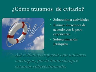 ¿Cómo tratamos de evitarlo?
                 • Sobreestimar actividades
                 • Estimar duraciones de
                   acuerdo con la peor
                   experiencia.
                 • Sobreestimación
                   Jerárquica


 Así evitamos tropezar con nuestros
 enemigos, por lo tanto siempre
 estamos sobreestimando.
 