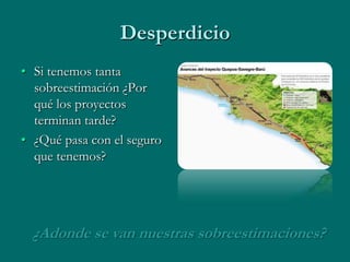 Desperdicio
• Si tenemos tanta
  sobreestimación ¿Por
  qué los proyectos
  terminan tarde?
• ¿Qué pasa con el seguro
  que tenemos?




  ¿Adonde se van nuestras sobreestimaciones?
 