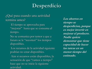 Desperdicio
¿Qué pasa cuando una actividad
termina antes?                               Los ahorros en
                                             tiempo se
    El tiempo se aprovecha para              desperdician, porque
   “mejorar” hasta que se consuma el         es mejor invertir en
   tiempo.                                   mejorar el producto.
   No se comunica por temor a que a          Nadie quiere
   futuro se le “recorten” los tiempos       demostrar que tiene
   disponibles.                              capacidad de hacer
    Los recursos de la actividad siguiente   las tareas en un
   podrían no estar disponibles.             menor tiempo del
    Aún si recursos están disponibles, la    estimado.
   sensación de que “vamos a tiempo”
   hace que no se inicie la siguiente
   actividad.
 
