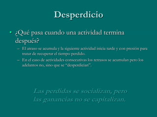 Desperdicio
• ¿Qué pasa cuando una actividad termina
  después?
  – El atraso se acumula y la siguiente actividad inicia tarde y con presión para
    tratar de recuperar el tiempo perdido.
  – En el caso de actividades consecutivas los retrasos se acumulan pero los
    adelantos no, sino que se “desperdician”.




           Las perdidas se socializan, pero
           las ganancias no se capitalizan.
 