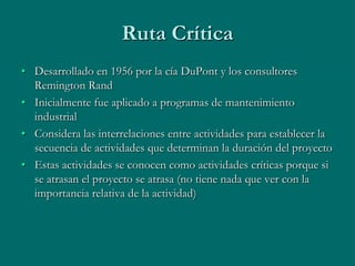 Ruta Crítica
• Desarrollado en 1956 por la cía DuPont y los consultores
  Remington Rand
• Inicialmente fue aplicado a programas de mantenimiento
  industrial
• Considera las interrelaciones entre actividades para establecer la
  secuencia de actividades que determinan la duración del proyecto
• Estas actividades se conocen como actividades críticas porque si
  se atrasan el proyecto se atrasa (no tiene nada que ver con la
  importancia relativa de la actividad)
 