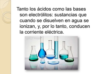 Tanto los ácidos como las bases
 son electrólitos: sustancias que
 cuando se disuelven en agua se
 ionizan, y, por lo tanto, conducen
 la corriente eléctrica.
 