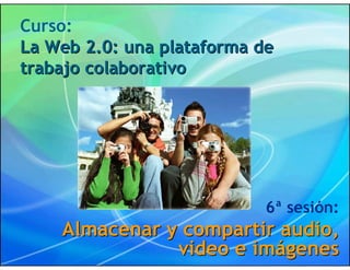 Curso:
La Web 2.0: una plataforma de
trabajo colaborativo




                            6ª sesión:
    Almacenar y compartir audio,
               video e imágenes
 