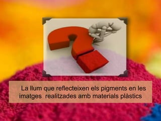 La llum que reflecteixen els pigments en les 
imatges realitzades amb materials plàstics 
 