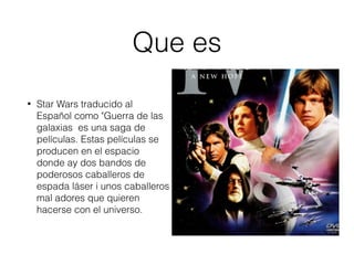Que es
• Star Wars traducido al
Español como "Guerra de las
galaxias es una saga de
películas. Estas películas se
producen en el espacio
donde ay dos bandos de
poderosos caballeros de
espada láser i unos caballeros
mal adores que quieren
hacerse con el universo.
 