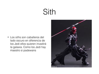 Sith
• Los siths son caballeros del
lado oscuro en diferencia de
los Jedi ellos quieren invadirá
la galaxia. Como los Jedi hay
maestro si padewans
 