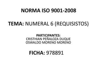 TEMA: NUMERAL 6 (REQUISISTOS)
NORMA ISO 9001-2008
PARTICIPANTES:
CRISTHIAN PEÑALOZA DUQUE
OSWALDO MORENO MORENO
FICHA: 978891
 