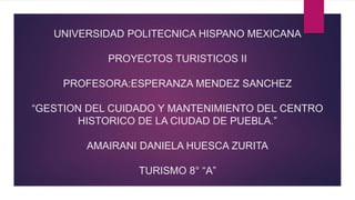 UNIVERSIDAD POLITECNICA HISPANO MEXICANA
PROYECTOS TURISTICOS II
PROFESORA:ESPERANZA MENDEZ SANCHEZ
“GESTION DEL CUIDADO Y MANTENIMIENTO DEL CENTRO
HISTORICO DE LA CIUDAD DE PUEBLA.”
AMAIRANI DANIELA HUESCA ZURITA
TURISMO 8° “A”
 