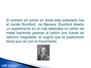 El primero en poner en duda este postulado fue
el conde Rumford de Baviera, Rumford diseño
un experimento en el cual taladraba un cañón de
metal haciendo parecer al cañón una fuente de
calórico inagotable, él sugirió que la explicación
tenía que ver con el movimiento.
 