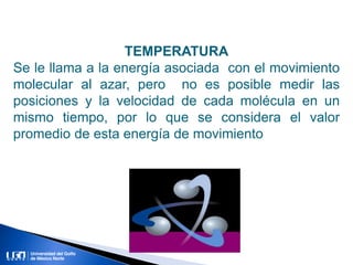 TEMPERATURA
Se le llama a la energía asociada con el movimiento
molecular al azar, pero no es posible medir las
posiciones y la velocidad de cada molécula en un
mismo tiempo, por lo que se considera el valor
promedio de esta energía de movimiento
 