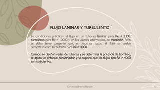 Convección Interna Forzada 10
En condiciones prácticas, el flujo en un tubo es laminar para Re < 2300,
turbulento para Re > 10000 y, en los valores intermedios, de transición. Pero
se debe tener presente que, en muchos casos, el flujo se vuelve
completamente turbulento para Re > 4000.
Cuando se diseñan redes de tuberías y se determina la potencia de bombeo,
se aplica un enfoque conservador y se supone que los flujos con Re > 4000
son turbulentos.
FLUJO LAMINAR Y TURBULENTO
 