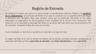 Convección Interna Forzada 11
Región de Entrada
Considérese un fluido que entra a un tubo circular a una velocidad uniforme. Debido a la condición
de no deslizamiento, las partículas del fluido en la capa en contacto con la superficie del tubo llegan
a detenerse por completo. Esta capa también causa que las partículas del fluido en las capas
adyacentes se desaceleren en forma gradual como resultado de la fricción. Para compensar esta
reducción en la velocidad, la velocidad del fluido en el centro del tubo tiene que incrementarse a fin
de mantener constante el flujo de masa por el tubo.
Como resultado, se desarrolla un gradiente de velocidad a lo largo del tubo.
La región del flujo en la cual se sienten los efectos de las fuerzas cortantes viscosas causadas por la
viscosidad del fluido se llama capa límite de velocidad, capa límite hidrodinámica o sólo capa límite.
 