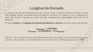 Convección Interna Forzada 16
Longitud de Entrada
La longitud de entrada hidrodinámica suele tomarse como la distancia desde la entrada al tubo
hasta aquella sección transversal donde el esfuerzo cortante en la pared (y, por consiguiente, el
factor de fricción) se aproxima al valor del flujo completamente desarrollado dentro de 2% de
diferencia.
En el flujo laminar, las longitudes de entrada hidrodinámica y térmica se dan de manera aproximada:
𝐋𝐡,𝐥𝐚𝐦𝐢𝐧𝐚𝐫 = 𝟎. 𝟎𝟓 𝐑𝐞𝐃
𝐋𝐭,𝐥𝐚𝐦𝐢𝐧𝐚𝐫 = 𝟎. 𝟎𝟓 𝐑𝐞𝐏𝐫𝐃 = 𝐏𝐫 𝐋𝐡,𝐥𝐚𝐦𝐢𝐧𝐚𝐫
Para Re = 20, la longitud de la entrada hidrodinámica tiene un tamaño cercano al del diámetro, pero
crece de manera lineal con la velocidad. En el caso límite de Re = 2300 esa longitud es de 115D.
 