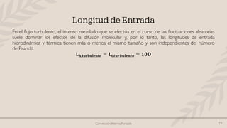 Convección Interna Forzada 17
Longitud de Entrada
En el flujo turbulento, el intenso mezclado que se efectúa en el curso de las fluctuaciones aleatorias
suele dominar los efectos de la difusión molecular y, por lo tanto, las longitudes de entrada
hidrodinámica y térmica tienen más o menos el mismo tamaño y son independientes del número
de Prandtl.
𝐋𝐡,𝐭𝐮𝐫𝐛𝐮𝐥𝐞𝐧𝐭𝐨 = 𝐋𝐭,𝒕𝒖𝒓𝒃𝒖𝒍𝒆𝒏𝒕𝒐 = 𝟏𝟎𝐃
 