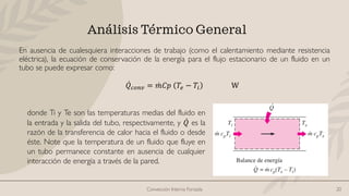 Convección Interna Forzada 20
Análisis Térmico General
En ausencia de cualesquiera interacciones de trabajo (como el calentamiento mediante resistencia
eléctrica), la ecuación de conservación de la energía para el flujo estacionario de un fluido en un
tubo se puede expresar como:
ሶ
𝑄𝑐𝑜𝑛𝑣 = ሶ
𝑚𝐶𝑝 𝑇𝑒 − 𝑇𝑖 W
donde Ti y Te son las temperaturas medias del fluido en
la entrada y la salida del tubo, respectivamente, y ሶ
𝑄 es la
razón de la transferencia de calor hacia el fluido o desde
éste. Note que la temperatura de un fluido que fluye en
un tubo permanece constante en ausencia de cualquier
interacción de energía a través de la pared.
 