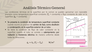 Convección Interna Forzada 21
Análisis Térmico General
Las condiciones térmicas en la superficie por lo común se pueden aproximar con razonable
precisión como temperatura superficial constante (𝑇𝑠 = constante) o flujo constante de calor en la
superficie ( ሶ
𝑞𝑠 = constante).
ሶ
𝑞𝑠 = ℎ𝑥 𝑇𝑠 − 𝑇𝑚 W/𝑚2
▪ Se presenta la condición de temperatura superficial constante
cuando ocurre un proceso de cambio de fase, como ebullición
o condensación, en la superficie exterior de un tubo.
▪ Se tiene la condición de flujo de calor constante en la
superficie cuando el tubo se somete a calentamiento por
radiación o resistencia eléctrica de manera uniforme desde
todas las direcciones.
 