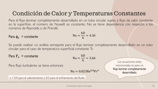 Condición de Calor y Temperaturas Constantes
Para el flujo laminar completamente desarrollado en un tubo circular sujeto a flujo de calor constante
en la superficie, el número de Nusselt es constante. No se tiene dependencia con respecto a los
números de Reynolds o de Prandtl.
Se puede realizar un análisis semejante para el flujo laminar completamente desarrollado en un tubo
circular para el caso de temperatura superficial constante Ts
Para flujo turbulento se tiene entonces:
Convección Interna Forzada 24
Nu =
hD
k
= 4.36
Para ሶ
𝒒𝒔 = constante
Nu =
hD
k
= 3.66
Para 𝑻𝒔 = constante
Las ecuaciones antes
mencionadas es para un
flujo laminar completamente
desarrollado.
Nu = 0.023Re0.8Prn
n = 0.4 para el calentamiento y 0.3 para el enfriamiento del fluido
 