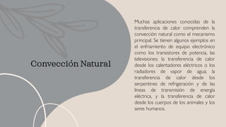 Convección Natural
Muchas aplicaciones conocidas de la
transferencia de calor comprenden la
convección natural como el mecanismo
principal. Se tienen algunos ejemplos en
el enfriamiento de equipo electrónico
como los transistores de potencia, las
televisiones; la transferencia de calor
desde los calentadores eléctricos o los
radiadores de vapor de agua; la
transferencia de calor desde los
serpentines de refrigeración y de las
líneas de transmisión de energía
eléctrica, y la transferencia de calor
desde los cuerpos de los animales y los
seres humanos.
 