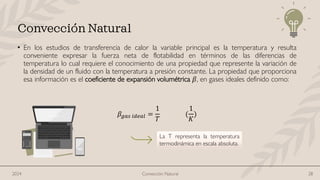 • En los estudios de transferencia de calor la variable principal es la temperatura y resulta
conveniente expresar la fuerza neta de flotabilidad en términos de las diferencias de
temperatura lo cual requiere el conocimiento de una propiedad que represente la variación de
la densidad de un fluido con la temperatura a presión constante. La propiedad que proporciona
esa información es el coeficiente de expansión volumétrica 𝛽, en gases ideales definido como:
𝛽𝑔𝑎𝑠 𝑖𝑑𝑒𝑎𝑙 =
1
𝑇
(
1
𝐾
)
Convección Natural
La T representa la temperatura
termodinámica en escala absoluta.
Convección Natural 28
2024
 