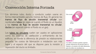 Convección Interna Forzada 3
Convección Interna Forzada
Los términos tubo, ducto y conducto suelen usarse en
forma intercambiable para los tramos de flujo. En general, los
tramos de flujo de sección transversal circular son
nombrados tubos (en especial cuando el fluido es un líquido),
y los tramos de flujo de sección transversal no circular,
ductos (en especial cuando el fluido es un gas).
Los tubos no circulares suelen ser usados en aplicaciones
como los sistemas de calefacción y enfriamiento de los
edificios, en donde la diferencia de presión es relativamente
pequeña, los costos de fabricación e instalación son más
bajos y el espacio del que se dispone para la revisión y
reparación del ducto es limitado.
 